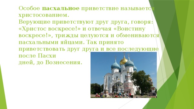 Особое  пасхальное  приветствие называется христосованием.  Верующие приветствуют друг друга, говоря: «Христос воскресе!» и отвечая «Воистину воскресе!», трижды целуются и обмениваются пасхальными яйцами. Так принято приветствовать друг друга и все последующие после Пасхи 40 дней, до Вознесения. 