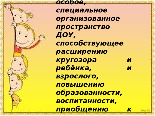 Музей – это особое, специальное организованное пространство ДОУ, способствующее расширению кругозора и ребёнка, и взрослого, повышению образованности, воспитанности, приобщению к вечным ценностям. 