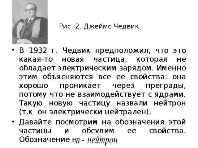 Рис. 2. Джеймс Чедвик В 1932 г. Чедвик предположил, что это какая-то новая частица, которая не обладает электрическим зарядом. Именно этим объясняются все ее свойства: она хорошо проникает через преграды, потому что не взаимодействует с ядрами. Такую новую частицу назвали нейтрон (т.к. он электрически нейтрален). Давайте посмотрим на обозначения этой частицы и обсудим ее свойства. Обозначение нейтрона : 
