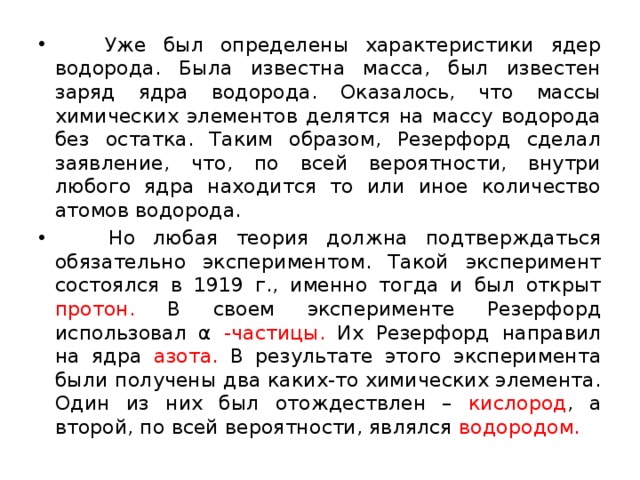  Уже был определены характеристики ядер водорода. Была известна масса, был известен заряд ядра водорода. Оказалось, что массы химических элементов делятся на массу водорода без остатка. Таким образом, Резерфорд сделал заявление, что, по всей вероятности, внутри любого ядра находится то или иное количество атомов водорода.  Но любая теория должна подтверждаться обязательно экспериментом. Такой эксперимент состоялся в 1919 г., именно тогда и был открыт протон. В своем эксперименте Резерфорд использовал α -частицы. Их Резерфорд направил на ядра азота. В результате этого эксперимента были получены два каких-то химических элемента. Один из них был отождествлен – кислород , а второй, по всей вероятности, являлся водородом.  