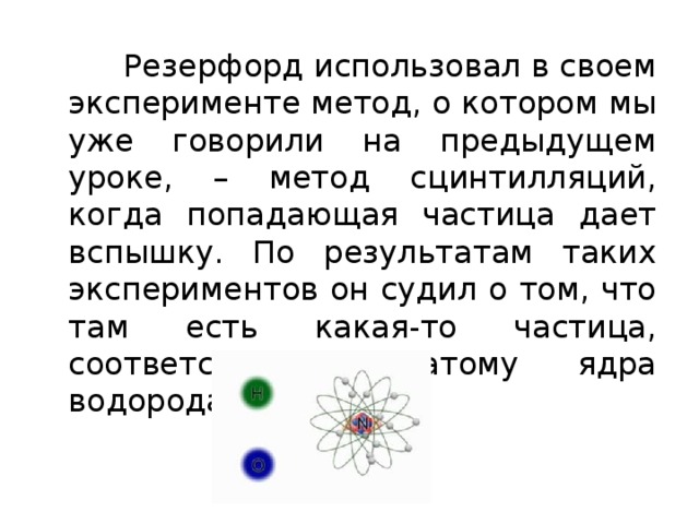  Резерфорд использовал в своем эксперименте метод, о котором мы уже говорили на предыдущем уроке, – метод сцинтилляций, когда попадающая частица дает вспышку. По результатам таких экспериментов он судил о том, что там есть какая-то частица, соответствующая атому ядра водорода. 