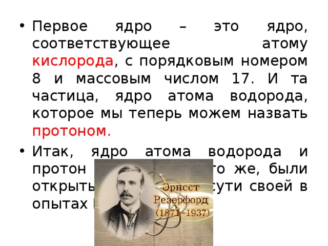 Первое ядро – это ядро, соответствующее атому кислорода , с порядковым номером 8 и массовым числом 17. И та частица, ядро атома водорода, которое мы теперь можем назвать протоном. Итак, ядро атома водорода и протон – это одно и то же, были открыты в 1919 г. по сути своей в опытах Резерфорда. 