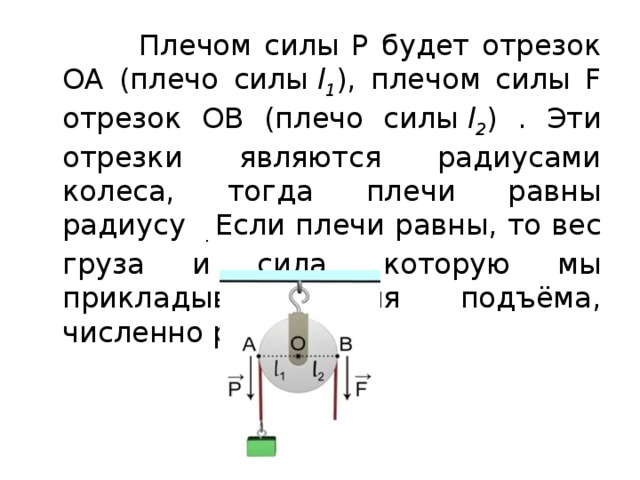  Плечом силы P будет отрезок OA (плечо силы  l 1 ), плечом силы F отрезок OB (плечо силы  l 2 ) . Эти отрезки являются радиусами колеса, тогда плечи равны радиусу  .  Если плечи равны, то вес груза и сила, которую мы прикладываем для подъёма, численно равны  . 