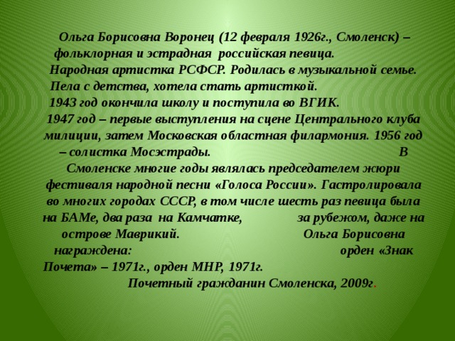  Ольга Борисовна Воронец (12 февраля 1926г., Смоленск) – фольклорная и эстрадная российская певица. Народная артистка РСФСР. Родилась в музыкальной семье. Пела с детства, хотела стать артисткой. 1943 год окончила школу и поступила во ВГИК. 1947 год – первые выступления на сцене Центрального клуба милиции, затем Московская областная филармония. 1956 год – солистка Мосэстрады. В Смоленске многие годы являлась председателем жюри фестиваля народной песни «Голоса России». Гастролировала во многих городах СССР, в том числе шесть раз певица была на БАМе, два раза на Камчатке, за рубежом, даже на острове Маврикий. Ольга Борисовна награждена: орден «Знак Почета» – 1971г., орден МНР, 1971г. Почетный гражданин Смоленска, 2009г .  