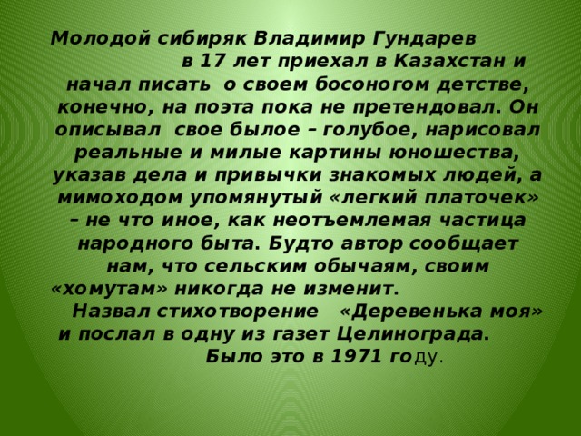  Молодой сибиряк Владимир Гундарев в 17 лет приехал в Казахстан и начал писать о своем босоногом детстве, конечно, на поэта пока не претендовал. Он описывал свое былое – голубое, нарисовал реальные и милые картины юношества, указав дела и привычки знакомых людей, а мимоходом упомянутый «легкий платочек» – не что иное, как неотъемлемая частица народного быта. Будто автор сообщает нам, что сельским обычаям, своим «хомутам» никогда не изменит. Назвал стихотворение «Деревенька моя» и послал в одну из газет Целинограда. Было это в 1971 го ду.  