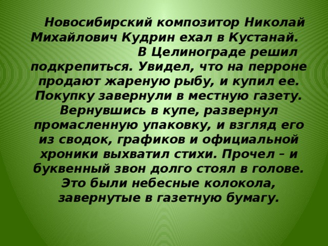  Новосибирский композитор Николай Михайлович Кудрин ехал в Кустанай. В Целинограде решил подкрепиться. Увидел, что на перроне продают жареную рыбу, и купил ее. Покупку завернули в местную газету. Вернувшись в купе, развернул промасленную упаковку, и взгляд его из сводок, графиков и официальной хроники выхватил стихи. Прочел – и буквенный звон долго стоял в голове. Это были небесные колокола, завернутые в газетную бумагу.  