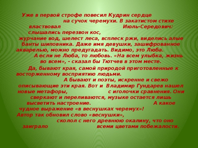  Уже в первой строфе повесил Кудрин сердце на сучок черемухи. В закатистом стихе властвовал Июль-Середович: слышались перезвон кос, журчание вод, шелест леса, всплеск ржи, виделись алые банты шиповника. Даже имя девушки, зашифрованное акварелью, можно предугадать. Видимо, это Люба. А если не Люба, то любовь. «На всем улыбка, жизнь во всем», - сказал бы Тютчев в этом месте.  Да, бывают края, самой природой приготовленные к восторженному восприятию людьми. А бывают и поэты, искренне и свежо описывающие эти края. Вот и Владимир Гундарев нашел новые метафоры, с иголочки сравнения. Они сверкают и переливаются, музыке остается лишь высветить настроение. А какое чудное выражение «в веснушках черемух»! Автор так обновил слово «веснушки», сколол с него древнюю окалину, что оно заиграло всеми цветами побежалости.   