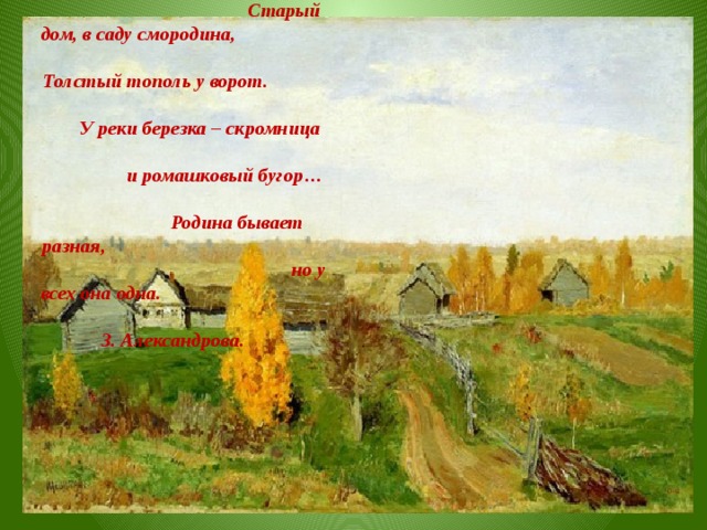 Если скажут слово Родина, Сразу в памяти встает, Старый дом, в саду смородина, Толстый тополь у ворот. У реки березка – скромница и ромашковый бугор… Родина бывает разная, но у всех она одна. З. Александрова.  