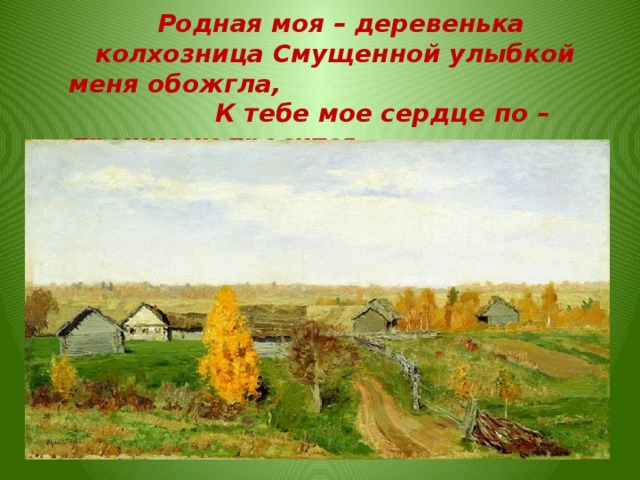  Родная моя – деревенька колхозница Смущенной улыбкой меня обожгла, К тебе мое сердце по – прежнему просится, А я все не еду дела и дела.  Родная моя – деревенька колхозница Смущенной улыбкой меня обожгла, К тебе мое сердце по – прежнему просится, А я все не еду – дела и дела.  