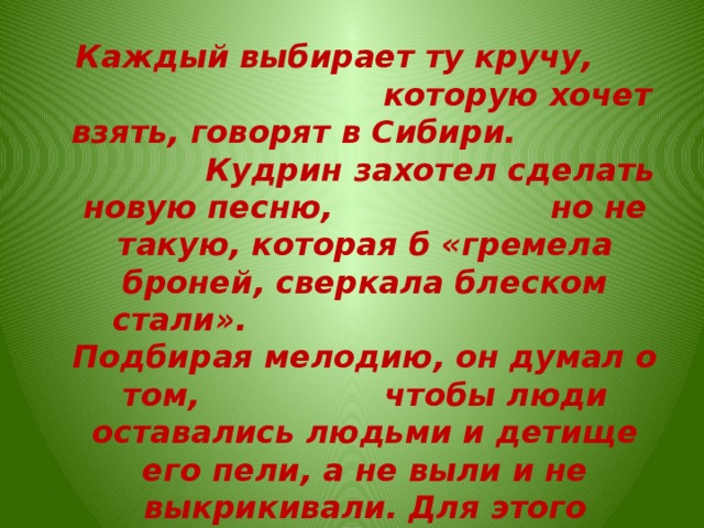  Каждый выбирает ту кручу, которую хочет взять, говорят в Сибири. Кудрин захотел сделать новую песню, но не такую, которая б «гремела броней, сверкала блеском стали». Подбирая мелодию, он думал о том, чтобы люди оставались людьми и детище его пели, а не выли и не выкрикивали. Для этого изобрел неторопливую вальсовую ритмичность.   