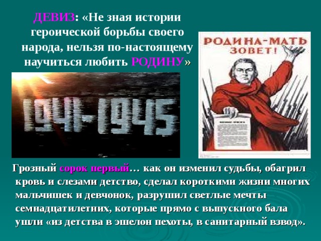 ДЕВИЗ : «Не зная истории героической борьбы своего народа, нельзя по-настоящему научиться любить  РОДИНУ »   Грозный сорок первый … как он изменил судьбы, обагрил кровь и слезами детство, сделал короткими жизни многих мальчишек и девчонок, разрушил светлые мечты семнадцатилетних, которые прямо с выпускного бала ушли «из детства в эшелон пехоты, в санитарный взвод». 