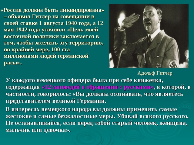  «Россия должна быть ликвидирована» – объявил Гитлер на совещании в своей ставке 1 августа 1940 года, а 12 мая 1942 года уточнил: «Цель моей восточной политики заключается в том, чтобы заселить эту территорию, по крайней мере, 100 ста миллионами людей германской расы». Адольф Гитлер У каждого немецкого офицера была при себе книжечка, содержащая «12 заповедей в обращении с русскими» , в которой, в частности, говорилось: «Вы должны осознавать, что являетесь представителем великой Германии. В интересах немецкого народа вы должны применять самые жестокие и самые безжалостные меры. Убивай всякого русского. Не останавливайся, если перед тобой старый человек, женщина, мальчик или девочка». 