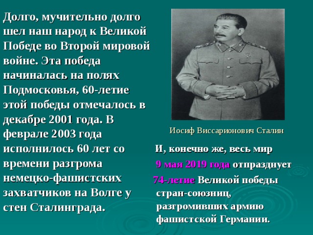 Долго, мучительно долго шел наш народ к Великой Победе во Второй мировой войне. Эта победа начиналась на полях Подмосковья, 60-летие этой победы отмечалось в декабре 2001 года. В феврале 2003 года исполнилось 60 лет со времени разгрома немецко-фашистских захватчиков на Волге у стен Сталинграда.  Иосиф Виссарионович Сталин  И, конечно же, весь мир  9 мая 2019 года отпразднует  74-летие Великой победы стран-союзниц, разгромивших армию фашистской Германии. 