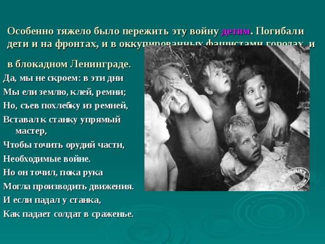       Особенно тяжело было пережить эту войну детям . Погибали дети и на фронтах, и в оккупированных фашистами городах, и в блокадном Ленинграде .  Да, мы не скроем: в эти дни Мы ели землю, клей, ремни; Но, съев похлебку из ремней, Вставал к станку упрямый мастер, Чтобы точить орудий части, Необходимые войне. Но он точил, пока рука Могла производить движения. И если падал у станка, Как падает солдат в сраженье. 