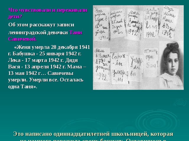 Что чувствовали и переживали дети? Об этом расскажут записи ленинградской девочки Тани Савичевой.  «Женя умерла 28 декабря 1941 г. Бабушка - 25 января 1942 г. Лека - 17 марта 1942 г. Дядя Вася - 13 апреля 1942 г. Мама – 13 мая 1942 г… Савичевы умерли. Умерли все. Осталась одна Таня».     Это написано одиннадцатилетней школьницей, которая не намного пережила своих близких. Оставшиеся в живых до сих пор с ужасом вспоминают блокаду.    