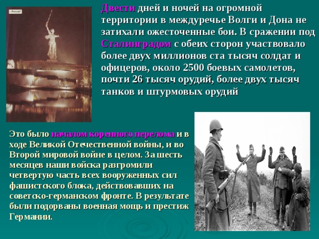 Двести дней и ночей на огромной территории в междуречье Волги и Дона не затихали ожесточенные бои. В сражении под Сталинградом с обеих сторон участвовало более двух миллионов ста тысяч солдат и офицеров, около 2500 боевых самолетов, почти 26 тысяч орудий, более двух тысяч танков и штурмовых орудий  Это было  началом коренного перелома  и  в ходе Великой Отечественной войны, и во Второй мировой войне в целом. За шесть месяцев наши войска разгромили четвертую часть всех вооруженных сил фашистского блока, действовавших на советско-германском фронте. В результате были подорваны военная мощь и престиж Германии. 