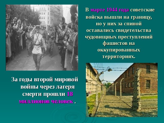  В марте 1944 года  советские войска вышли на границу, но у них за спиной оставались свидетельства чудовищных преступлений фашистов на оккупированных территориях. За годы  второй  мировой  войны через  лагеря  смерти прошли 18 миллионов человек . 