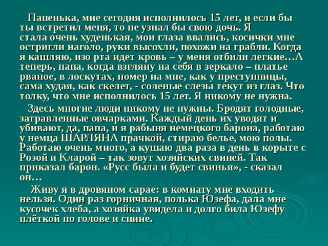  Папенька, мне сегодня исполнилось 15 лет, и если бы ты встретил меня, то не узнал бы свою дочь. Я стала очень худенькая, мои глаза ввались, косички мне остригли наголо, руки высохли, похожи на грабли. Когда я кашляю, изо рта идет кровь – у меня отбили легкие…А теперь, папа, когда взгляну на себя в зеркало – платье рваное, в лоскутах, номер на мне, как у преступницы, сама худая, как скелет, - соленые слезы текут из глаз. Что толку, что мне исполнилось 15 лет. Я никому не нужна.  Здесь многие люди никому не нужны. Бродят голодные, затравленные овчарками. Каждый день их уводят и убивают, да, папа, и я рабыня немецкого барона, работаю у немца ШАРЛЯНА прачкой, стираю белье, мою полы. Работаю очень много, а кушаю два раза в день в корыте с Розой и Кларой – так зовут хозяйских свиней. Так приказал барон. «Русс была и будет свинья», - сказал он…                    Живу я в дровяном сарае: в комнату мне входить нельзя. Один раз горничная, полька Юзефа, дала мне кусочек хлеба, а хозяйка увидела и долго била Юзефу плёткой по голове и спине.  