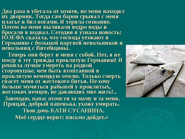  Два раза я убегала от хозяев, но меня находил их дворник. Тогда сам барон срывал с меня платье и бил ногами. Я теряла сознание. Потом на меня выливали ведро воды и бросали в подвал. Сегодня я узнала новость: ЮЗЕФА сказала, что господа уезжают в Германию с большой партией невольников и невольниц с Витебщины.  Теперь они берут и меня с собой. Нет, я не поеду в эту трижды проклятую Германию! Я решила лучше умереть на родной сторонушке, чем быть втоптанной в проклятую немецкую землю. Только смерть спасет меня от жестокого битья. Не хочу больше мучиться рабыней у проклятых, жестоких немцев, не дававших мне жить!..  Завещаю, папа: отомсти за маму и за меня. Прощай, добрый папенька, ухожу умирать.                Твоя дочь КАТЯ СУСАНИНА.           Моё сердце верит: письмо дойдет.» 