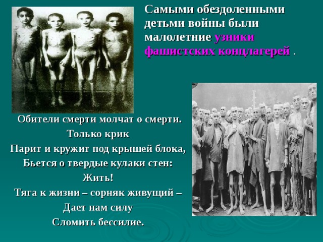Самыми обездоленными детьми войны были малолетние узники фашистских концлагерей .  Обители смерти молчат о смерти. Только крик Парит и кружит под крышей блока, Бьется о твердые кулаки стен: Жить! Тяга к жизни – сорняк живущий – Дает нам силу Сломить бессилие. 