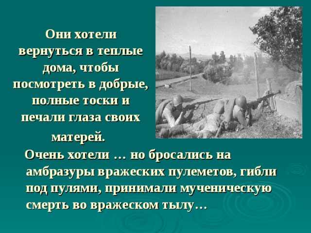  Они хотели вернуться в теплые дома, чтобы посмотреть в добрые, полные тоски и печали глаза своих матерей.   Очень хотели … но бросались на амбразуры вражеских пулеметов, гибли под пулями, принимали мученическую смерть во вражеском тылу… 