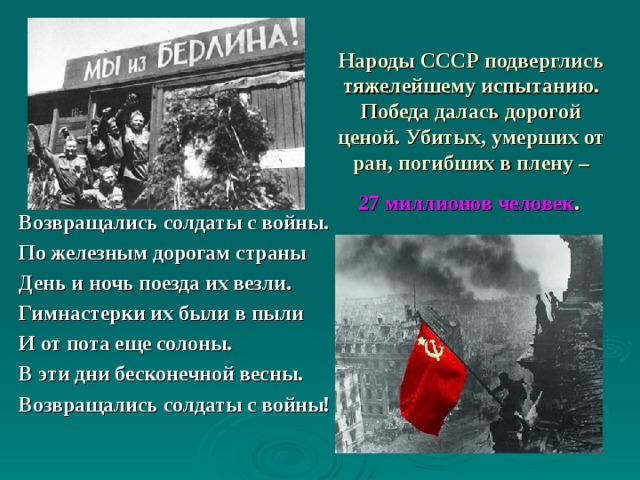   Народы СССР подверглись тяжелейшему испытанию. Победа далась дорогой ценой. Убитых, умерших от ран, погибших в плену –   27 миллионов человек .   Возвращались солдаты с войны. По железным дорогам страны День и ночь поезда их везли. Гимнастерки их были в пыли И от пота еще солоны. В эти дни бесконечной весны. Возвращались солдаты с войны! 