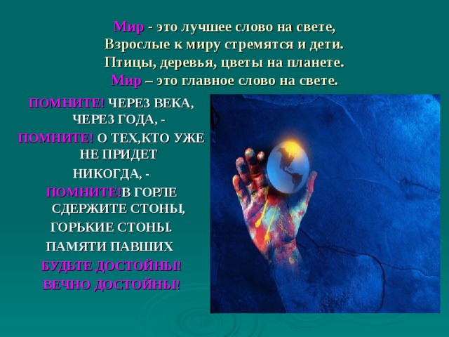 Мир  - это лучшее слово на свете,  Взрослые к миру стремятся и дети.  Птицы, деревья, цветы на планете.  Мир – это главное слово на свете.  ПОМНИТЕ! ЧЕРЕЗ ВЕКА, ЧЕРЕЗ ГОДА, - ПОМНИТЕ! О ТЕХ,КТО УЖЕ НЕ ПРИДЕТ НИКОГДА, - ПОМНИТЕ! В ГОРЛЕ СДЕРЖИТЕ СТОНЫ, ГОРЬКИЕ СТОНЫ. ПАМЯТИ ПАВШИХ БУДЬТЕ ДОСТОЙНЫ! ВЕЧНО ДОСТОЙНЫ! 