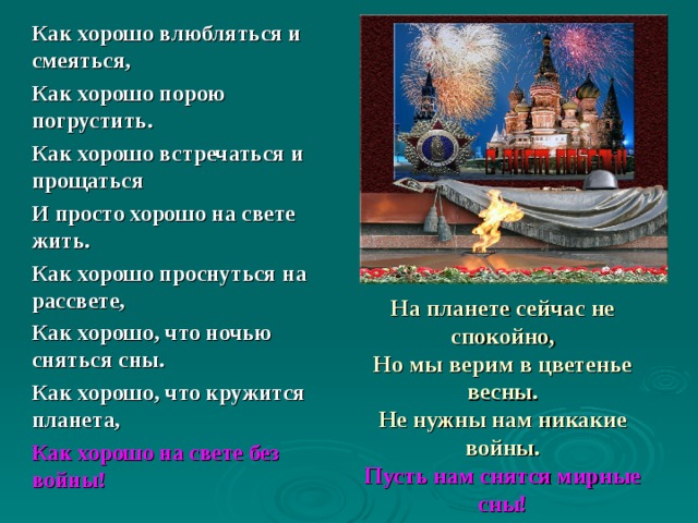 Как хорошо влюбляться и смеяться, Как хорошо порою погрустить. Как хорошо встречаться и прощаться И просто хорошо на свете жить. Как хорошо проснуться на рассвете, Как хорошо, что ночью сняться сны. Как хорошо, что кружится планета, Как хорошо на свете без войны! На планете сейчас не спокойно,  Но мы верим в цветенье весны.  Не нужны нам никакие войны.  Пусть нам снятся мирные сны! 