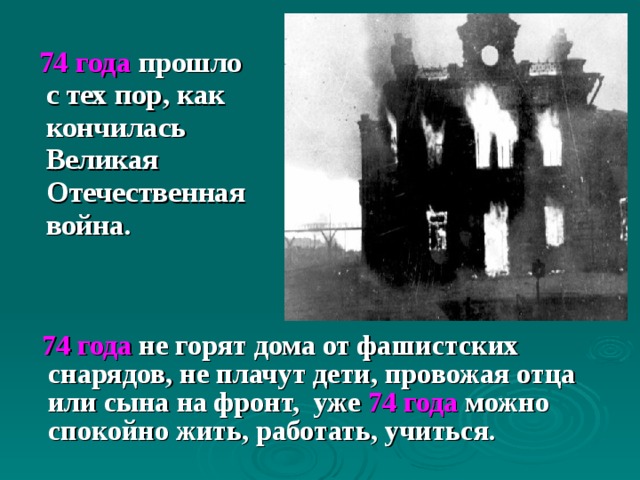    74 года прошло с тех пор, как кончилась Великая Отечественная война.  74 года не горят дома от фашистских снарядов, не плачут дети, провожая отца или сына на фронт,  уже 74 года можно спокойно жить, работать, учиться. 
