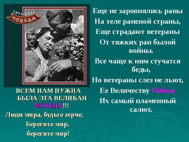Еще не заровнялись раны На теле раненой страны, Еще страдают ветераны От тяжких ран былой войны. Все чаще к ним стучатся беды, Но ветераны слез не льют, Ее Величеству Победе Их самый пламенный салют.  ВСЕМ НАМ НУЖНА БЫЛА ЭТА ВЕЛИКАЯ  ПОБЕДА !!! Люди мира, будьте зорче, Берегите мир, берегите мир! 