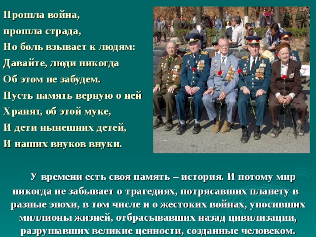  Прошла война, прошла страда, Но боль взывает к людям: Давайте, люди никогда Об этом не забудем. Пусть память верную о ней Хранят, об этой муке, И дети нынешних детей, И наших внуков внуки.     У времени есть своя память – история. И потому мир никогда не забывает о трагедиях, потрясавших планету в разные эпохи, в том числе и о жестоких войнах, уносивших миллионы жизней, отбрасывавших назад цивилизации, разрушавших великие ценности, созданные человеком. 