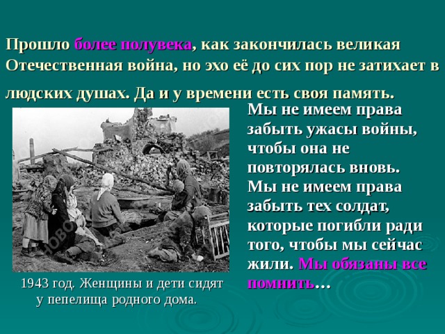  Прошло более полувека , как закончилась великая Отечественная война, но эхо её до сих пор не затихает в людских душах. Да и у времени есть своя память.   Мы не имеем права забыть ужасы войны, чтобы она не повторялась вновь. Мы не имеем права забыть тех солдат, которые погибли ради того, чтобы мы сейчас жили. Мы обязаны все помнить … 1943 год. Женщины и дети сидят у пепелища родного дома. 