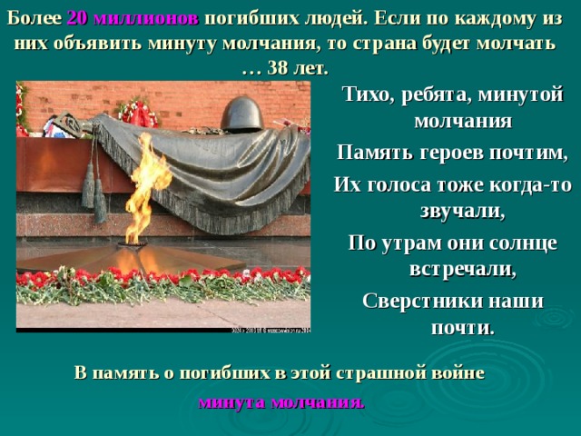 Более 20 миллионов погибших людей. Если по каждому из них объявить минуту молчания, то страна будет молчать … 38 лет. Тихо, ребята, минутой молчания Память героев почтим, Их голоса тоже когда-то звучали, По утрам они солнце встречали, Сверстники наши почти. В память о погибших в этой страшной войне  минута молчания.  