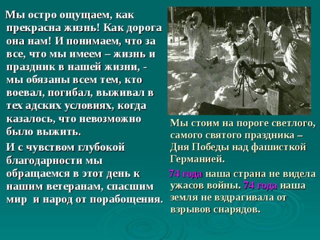   Мы остро ощущаем, как прекрасна жизнь! Как дорога она нам! И понимаем, что за все, что мы имеем – жизнь и праздник в нашей жизни, - мы обязаны всем тем, кто воевал, погибал, выживал в тех адских условиях, когда казалось, что невозможно было выжить.  И с чувством глубокой благодарности мы обращаемся в этот день к нашим ветеранам, спасшим мир и народ от порабощения.  Мы стоим на пороге светлого, самого святого праздника – Дня Победы над фашисткой Германией.  74 года наша страна не видела ужасов войны. 74 года наша земля не вздрагивала от взрывов снарядов. 