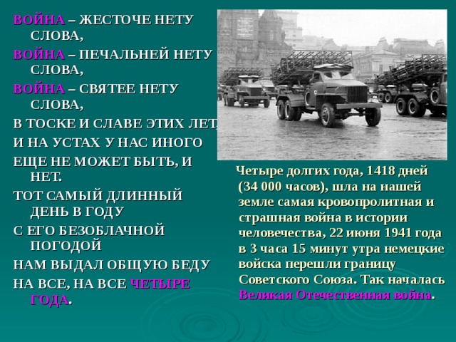 ВОЙНА – ЖЕСТОЧЕ НЕТУ СЛОВА, ВОЙНА – ПЕЧАЛЬНЕЙ НЕТУ СЛОВА, ВОЙНА – СВЯТЕЕ НЕТУ СЛОВА, В ТОСКЕ И СЛАВЕ ЭТИХ ЛЕТ, И НА УСТАХ У НАС ИНОГО ЕЩЕ НЕ МОЖЕТ БЫТЬ, И НЕТ. ТОТ САМЫЙ ДЛИННЫЙ ДЕНЬ В ГОДУ С ЕГО БЕЗОБЛАЧНОЙ ПОГОДОЙ НАМ ВЫДАЛ ОБЩУЮ БЕДУ НА ВСЕ, НА ВСЕ ЧЕТЫРЕ ГОДА .  Четыре долгих года, 1418 дней   (34 000 часов), шла на нашей земле самая кровопролитная и страшная война в истории человечества, 22 июня 1941 года в 3 часа 15 минут утра немецкие войска перешли границу Советского Союза. Так началась  Великая Отечественная война . 