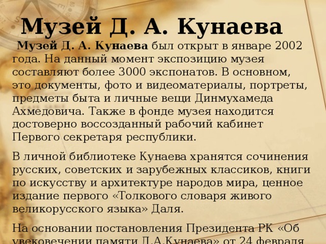 Музей Д. А. Кунаева   Музей Д. А. Кунаева был открыт в январе 2002 года. На данный момент экспозицию музея составляют более 3000 экспонатов. В основном, это документы, фото и видеоматериалы, портреты, предметы быта и личные вещи Динмухамеда Ахмедовича. Также в фонде музея находится достоверно воссозданный рабочий кабинет Первого секретаря республики. В личной библиотеке Кунаева хранятся сочинения русских, советских и зарубежных классиков, книги по искусству и архитектуре народов мира, ценное издание первого «Толкового словаря живого великорусского языка» Даля. На основании постановления Президента РК «Об увековечении памяти Д.А.Кунаева» от 24 февраля 1994 года в январе 2002 года к 90-летнему юбилею Д.А. Кунаева официально открылся «Музей Д.А. Кунаева». 