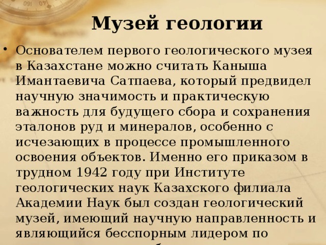 Музей геологии   Основателем первого геологического музея в Казахстане можно считать Каныша Имантаевича Сатпаева, который предвидел научную значимость и практическую важность для будущего сбора и сохранения эталонов руд и минералов, особенно с исчезающих в процессе промышленного освоения объектов. Именно его приказом в трудном 1942 году при Институте геологических наук Казахского филиала Академии Наук был создан геологический музей, имеющий научную направленность и являющийся бесспорным лидером по количеству и разнообразию геологических образцов Казахстана. 