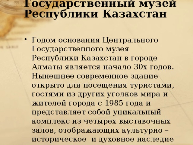 Центральный Государственный музей Республики Казахстан   Годом основания Центрального Государственного музея Республики Казахстан в городе Алматы является начало 30х годов. Нынешнее современное здание открыто для посещения туристами, гостями из других уголков мира и  жителей города с 1985 года и представляет собой уникальный комплекс из четырех выставочных залов, отображающих культурно – историческое  и духовное наследие многовековой истории страны. 