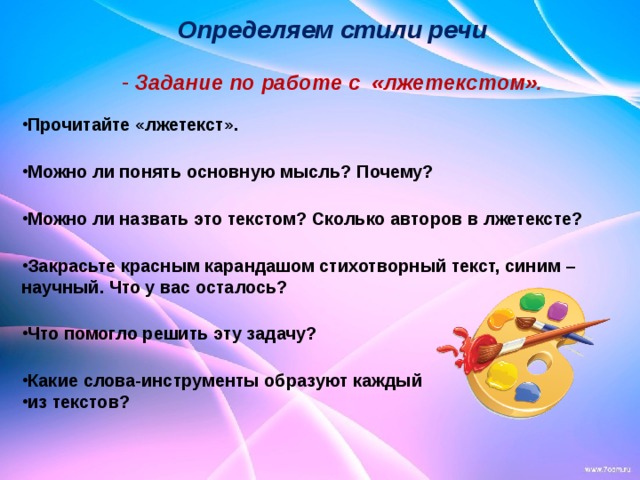                                          Прочитайте «лжетекст».  Можно ли понять основную мысль? Почему?  Можно ли назвать это текстом? Сколько авторов в лжетексте?  Закрасьте красным карандашом стихотворный текст, синим – научный. Что у вас осталось?  Что помогло решить эту задачу?  Какие слова-инструменты образуют каждый из текстов?                             Определяем стили речи   Задание по работе с «лжетекстом». 