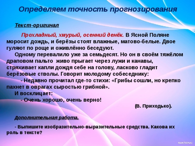                                                            Текст-оригинал   Прохладный, хмурый, осенний денёк. В Ясной Поляне моросит дождь, и берёзы стоят влажные, матово-белые. Двое гуляют по роще и оживлённо беседуют. Одному перевалило уже за семьдесят. Но он в своём тяжёлом драповом пальто живо прыгает через лужи и канавы, стряхивает капли дождя себе на голову, ласково гладит берёзовые стволы. Говорит молодому собеседнику:  - Недавно прочитал где-то стихи: «Грибы сошли, но крепко пахнет в оврагах сыростью грибной». И восклицает:  - Очень хорошо, очень верно!  (В. Приходько).  Дополнительная работа.  - Выпишите изобразительно-выразительные средства. Какова их роль в тексте? Определяем точность прогнозирования 