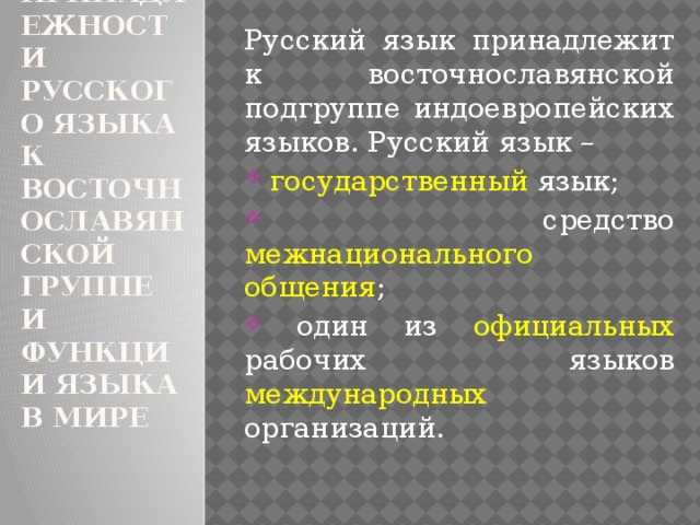 1.    О принадлежности русского языка к восточнославянской группе и функции языка в мире Русский язык принадлежит к восточнославянской подгруппе индоевропейских языков. Русский язык –  государственный язык;  средство межнационального общения ;  один из официальных рабочих языков международных организаций. 