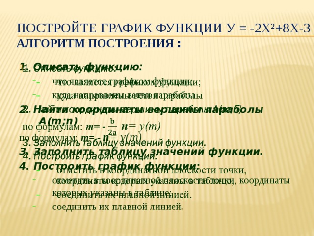 Постройте график функции у = -2х²+8х-3  алгоритм построения : 1. Описать функцию:   что является графиком функции; куда направлены ветви параболы что является графиком функции; куда направлены ветви параболы 2. Найти координаты вершины параболы А( m;n) по формулам: m = - n = у(m) 3. Заполнить таблицу значений функции. 4. Построить график функции: отметить в координатной плоскости точки, координаты которых указаны в таблице; соединить их плавной линией. отметить в координатной плоскости точки, координаты которых указаны в таблице; соединить их плавной линией. 