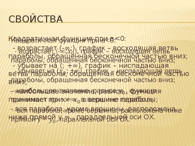 Свойства Квадратичная функция при a   - возрастает (-∞;), график – восходящая ветвь параболы, обращенная бесконечной частью вниз;  - убывает на (; +∞), график – ниспадающая ветвь параболы, обращенная бесконечной частью вниз;  - наибольшее значение, равное , функция принимает при x = в вершине параболы;  - вся парабола, кроме вершины, расположена ниже прямой y = , параллельной оси OX. 