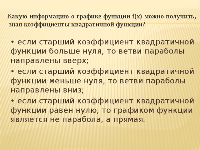 Какую информацию о графике функции f(x) можно получить,  зная коэффициенты квадратичной функции?  • если старший коэффициент квадратичной функции больше нуля, то ветви параболы направлены вверх; • если старший коэффициент квадратичной функции меньше нуля, то ветви параболы направлены вниз; • если старший коэффициент квадратичной функции равен нулю, то графиком функции является не парабола, а прямая. 