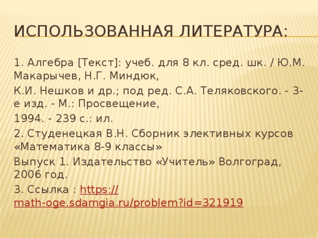 Использованная литература: 1. Алгебра [Текст]: учеб. для 8 кл. сред. шк. / Ю.М. Макарычев, Н.Г. Миндюк, К.И. Нешков и др.; под ред. С.А. Теляковского. - 3-е изд. - М.: Просвещение, 1994. - 239 с.: ил. 2. Студенецкая В.Н. Сборник элективных курсов «Математика 8-9 классы» Выпуск 1. Издательство «Учитель» Волгоград, 2006 год. 3. Ссылка : https:// math-oge.sdamgia.ru/problem?id=321919 