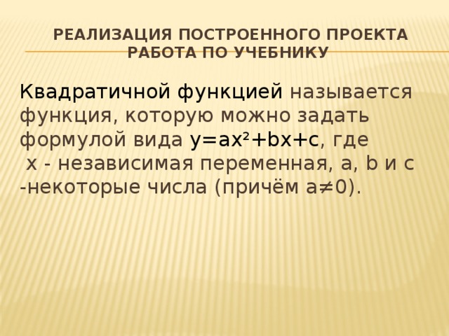  Реализация построенного проекта  работа по учебнику Квадратичной функцией называется функция, которую можно задать формулой вида y=ax²+bx+c , где  х - независимая переменная, a, b и с -некоторые числа (причём а≠0). 