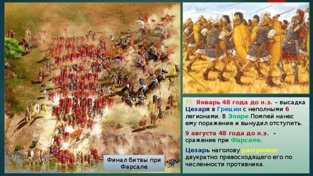 7). Январь 48 года до н.э. – высадка Цезаря в Греции с неполными 6 легионами. В Эпире Помпей нанес ему поражение и вынудил отступить. 9 августа 48 года до н.э. – сражение при Фарсале . Цезарь наголову разгромил двукратно превосходящего его по численности противника. Финал битвы при Фарсале 