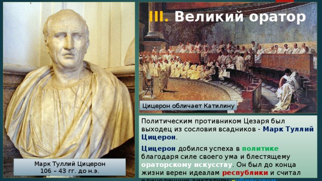 III. Великий оратор Цицерон обличает Катилину Политическим противником Цезаря был выходец из сословия всадников - Марк Туллий Цицерон . Цицерон добился успеха в политике благодаря силе своего ума и блестящему ораторскому искусству . Он был до конца жизни верен идеалам республики и считал единоличную диктатуру « убийством отечества » . Марк Туллий Цицерон 106 – 43 гг. до н.э. 