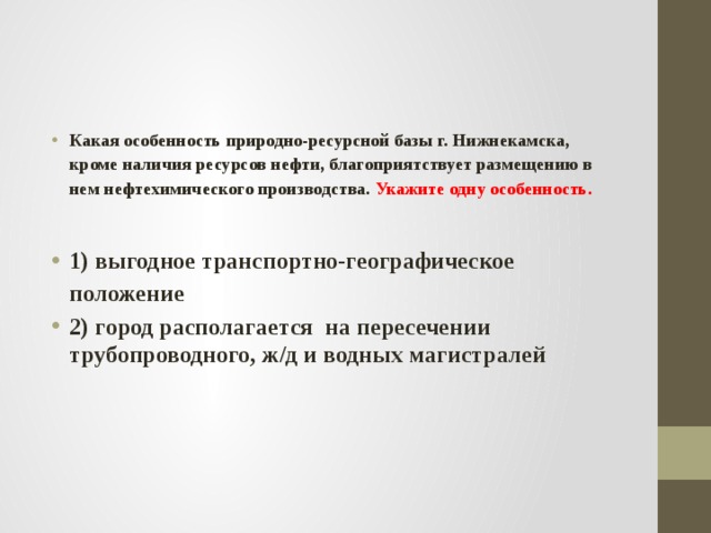 Какая особенность природно-ресурсной базы г. Нижнекамска, кроме наличия ресурсов нефти, благоприятствует размещению в нем нефтехимического производства. Укажите одну особенность.  1) выгодное транспортно-географическое положение 2) город располагается на пересечении трубопроводного, ж/д и водных магистралей 