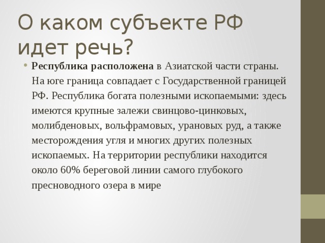 О каком субъекте РФ идет речь? Республика расположена в Азиатской части страны. На юге граница совпадает с Государственной границей РФ. Республика богата полезными ископаемыми: здесь имеются крупные залежи свинцово-цинковых, молибденовых, вольфрамовых, урановых руд, а также месторождения угля и многих других полезных ископаемых. На территории республики находится около 60% береговой линии самого глубокого пресноводного озера в мире 